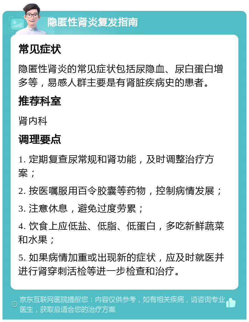 隐匿性肾炎复发指南 常见症状 隐匿性肾炎的常见症状包括尿隐血、尿白蛋白增多等，易感人群主要是有肾脏疾病史的患者。 推荐科室 肾内科 调理要点 1. 定期复查尿常规和肾功能，及时调整治疗方案； 2. 按医嘱服用百令胶囊等药物，控制病情发展； 3. 注意休息，避免过度劳累； 4. 饮食上应低盐、低脂、低蛋白，多吃新鲜蔬菜和水果； 5. 如果病情加重或出现新的症状，应及时就医并进行肾穿刺活检等进一步检查和治疗。