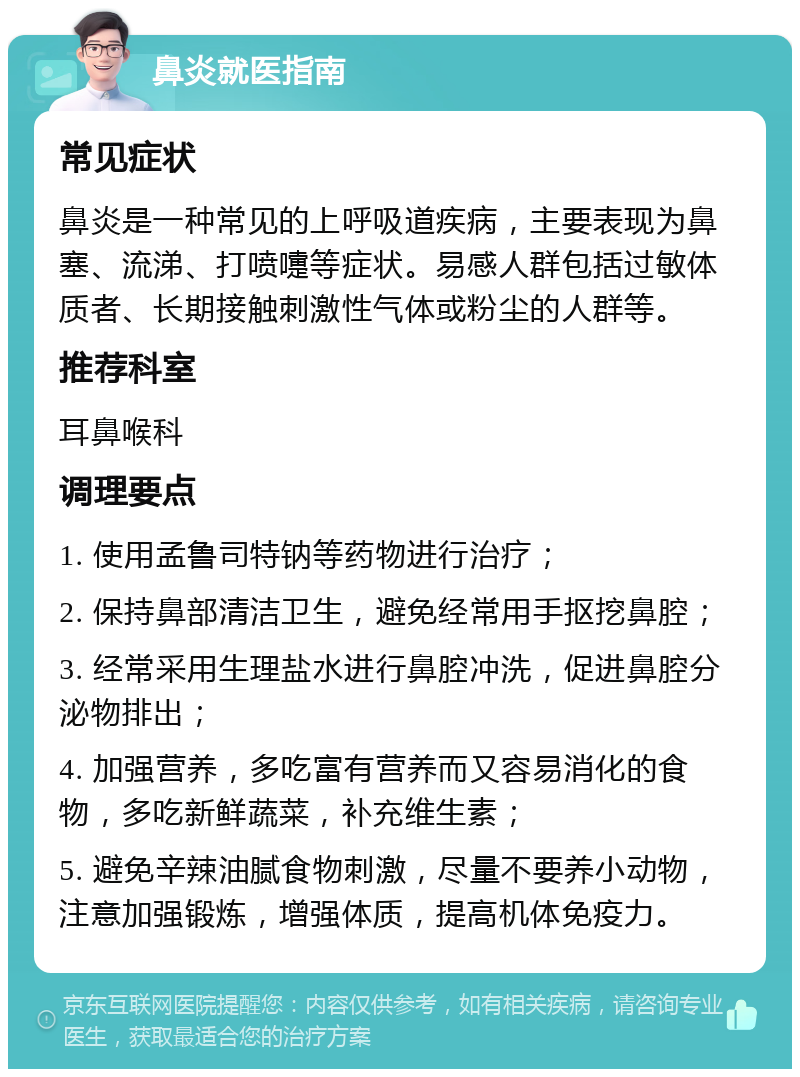 鼻炎就医指南 常见症状 鼻炎是一种常见的上呼吸道疾病，主要表现为鼻塞、流涕、打喷嚏等症状。易感人群包括过敏体质者、长期接触刺激性气体或粉尘的人群等。 推荐科室 耳鼻喉科 调理要点 1. 使用孟鲁司特钠等药物进行治疗； 2. 保持鼻部清洁卫生，避免经常用手抠挖鼻腔； 3. 经常采用生理盐水进行鼻腔冲洗，促进鼻腔分泌物排出； 4. 加强营养，多吃富有营养而又容易消化的食物，多吃新鲜蔬菜，补充维生素； 5. 避免辛辣油腻食物刺激，尽量不要养小动物，注意加强锻炼，增强体质，提高机体免疫力。