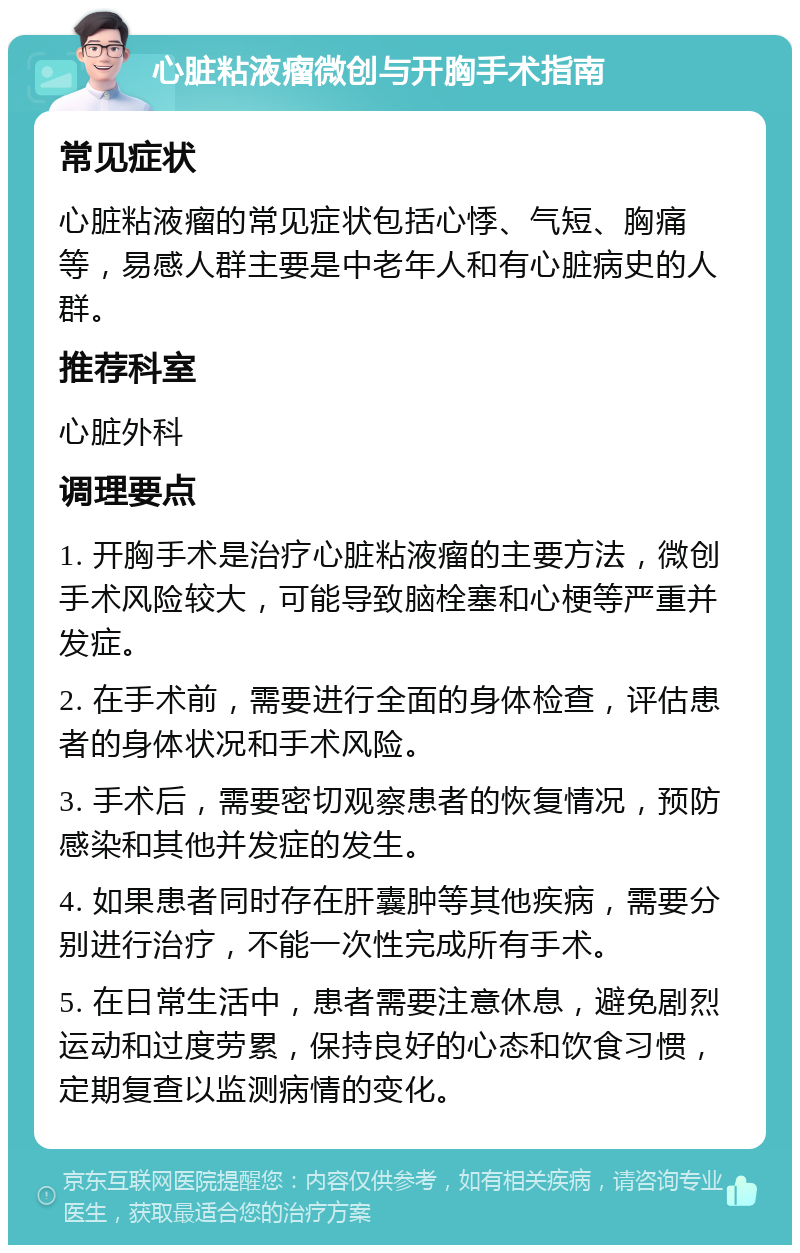 心脏粘液瘤微创与开胸手术指南 常见症状 心脏粘液瘤的常见症状包括心悸、气短、胸痛等，易感人群主要是中老年人和有心脏病史的人群。 推荐科室 心脏外科 调理要点 1. 开胸手术是治疗心脏粘液瘤的主要方法，微创手术风险较大，可能导致脑栓塞和心梗等严重并发症。 2. 在手术前，需要进行全面的身体检查，评估患者的身体状况和手术风险。 3. 手术后，需要密切观察患者的恢复情况，预防感染和其他并发症的发生。 4. 如果患者同时存在肝囊肿等其他疾病，需要分别进行治疗，不能一次性完成所有手术。 5. 在日常生活中，患者需要注意休息，避免剧烈运动和过度劳累，保持良好的心态和饮食习惯，定期复查以监测病情的变化。