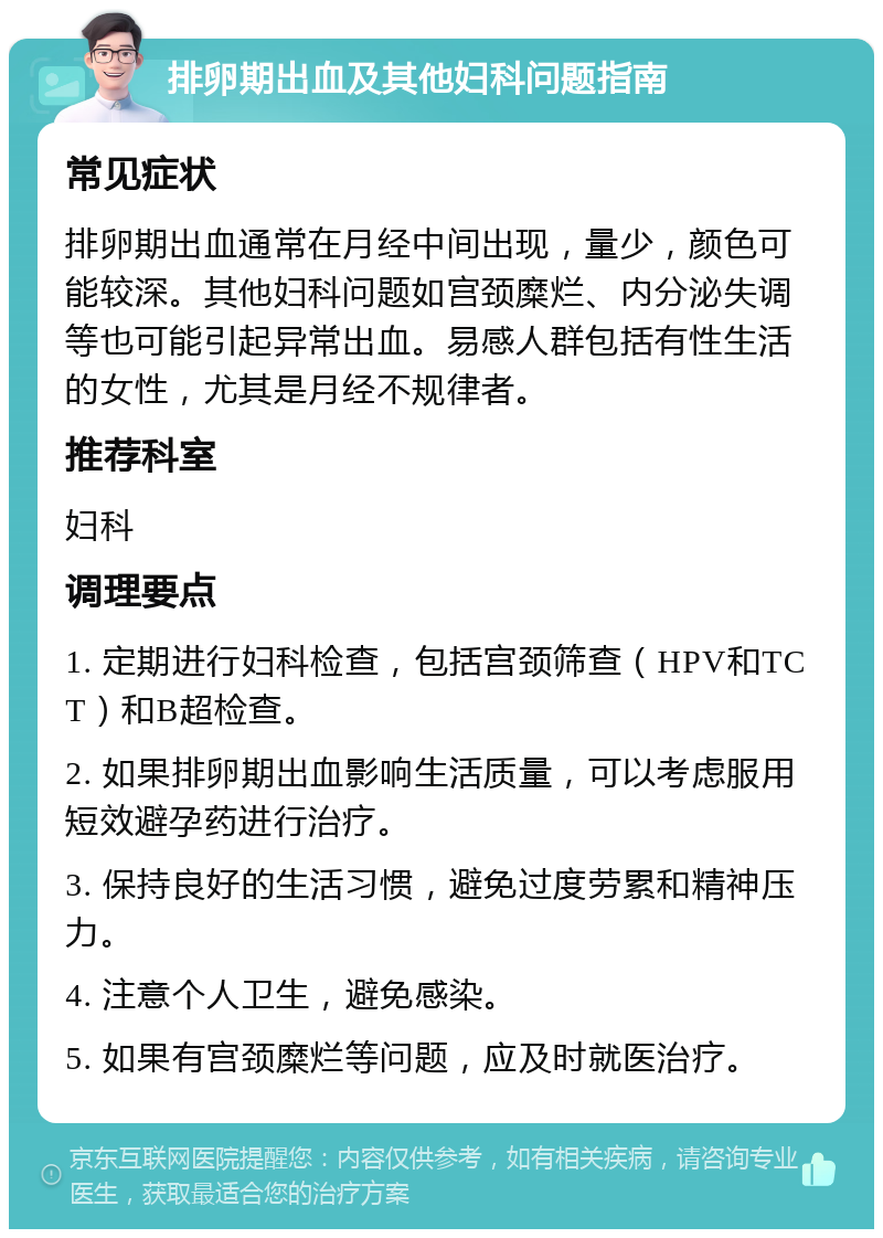 排卵期出血及其他妇科问题指南 常见症状 排卵期出血通常在月经中间出现，量少，颜色可能较深。其他妇科问题如宫颈糜烂、内分泌失调等也可能引起异常出血。易感人群包括有性生活的女性，尤其是月经不规律者。 推荐科室 妇科 调理要点 1. 定期进行妇科检查，包括宫颈筛查（HPV和TCT）和B超检查。 2. 如果排卵期出血影响生活质量，可以考虑服用短效避孕药进行治疗。 3. 保持良好的生活习惯，避免过度劳累和精神压力。 4. 注意个人卫生，避免感染。 5. 如果有宫颈糜烂等问题，应及时就医治疗。