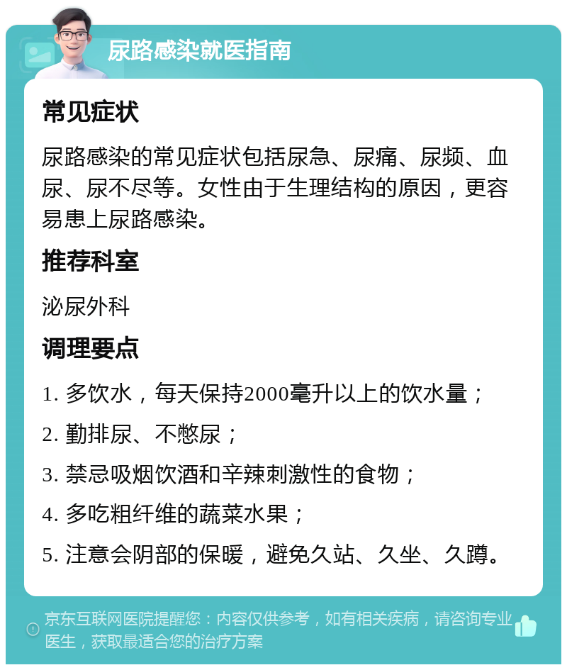 尿路感染就医指南 常见症状 尿路感染的常见症状包括尿急、尿痛、尿频、血尿、尿不尽等。女性由于生理结构的原因，更容易患上尿路感染。 推荐科室 泌尿外科 调理要点 1. 多饮水，每天保持2000毫升以上的饮水量； 2. 勤排尿、不憋尿； 3. 禁忌吸烟饮酒和辛辣刺激性的食物； 4. 多吃粗纤维的蔬菜水果； 5. 注意会阴部的保暖，避免久站、久坐、久蹲。