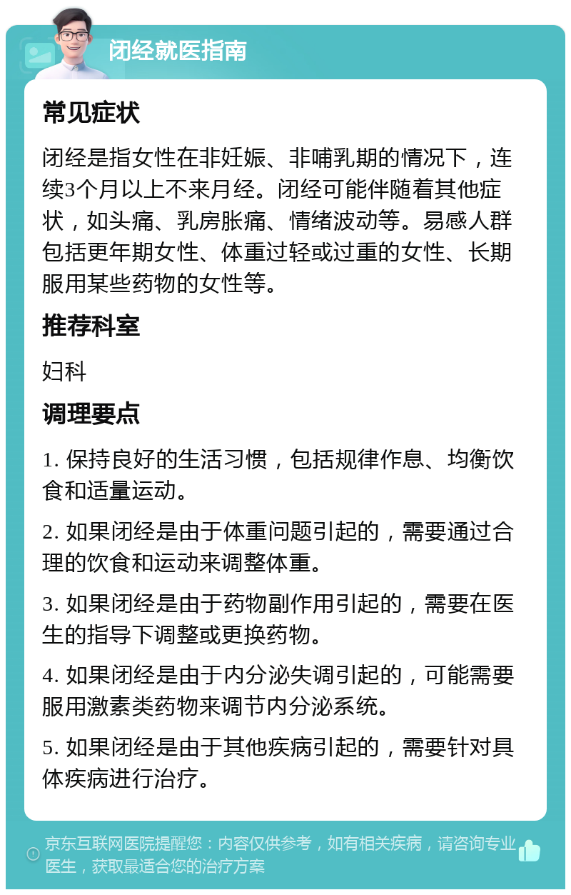 闭经就医指南 常见症状 闭经是指女性在非妊娠、非哺乳期的情况下，连续3个月以上不来月经。闭经可能伴随着其他症状，如头痛、乳房胀痛、情绪波动等。易感人群包括更年期女性、体重过轻或过重的女性、长期服用某些药物的女性等。 推荐科室 妇科 调理要点 1. 保持良好的生活习惯，包括规律作息、均衡饮食和适量运动。 2. 如果闭经是由于体重问题引起的，需要通过合理的饮食和运动来调整体重。 3. 如果闭经是由于药物副作用引起的，需要在医生的指导下调整或更换药物。 4. 如果闭经是由于内分泌失调引起的，可能需要服用激素类药物来调节内分泌系统。 5. 如果闭经是由于其他疾病引起的，需要针对具体疾病进行治疗。