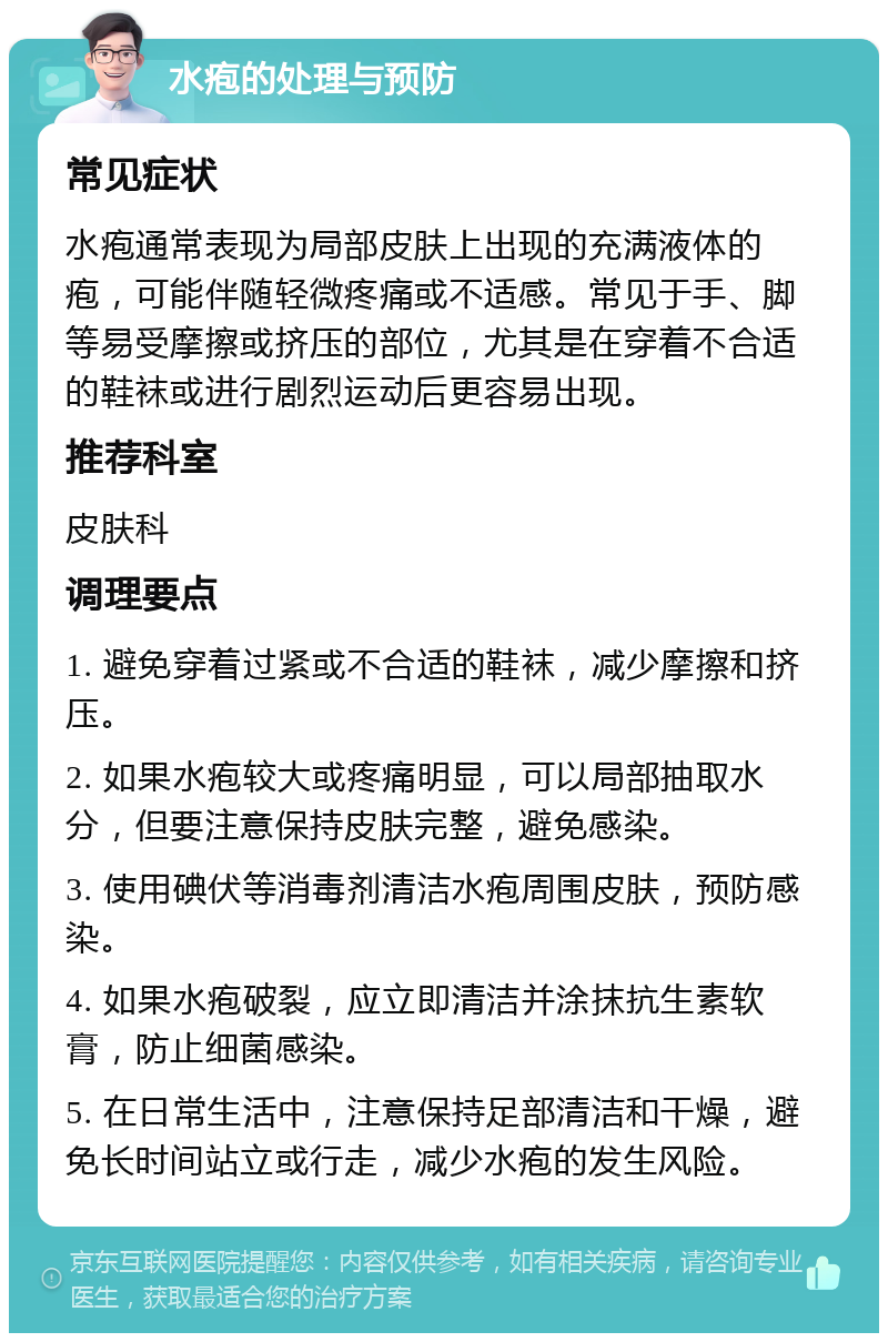 水疱的处理与预防 常见症状 水疱通常表现为局部皮肤上出现的充满液体的疱，可能伴随轻微疼痛或不适感。常见于手、脚等易受摩擦或挤压的部位，尤其是在穿着不合适的鞋袜或进行剧烈运动后更容易出现。 推荐科室 皮肤科 调理要点 1. 避免穿着过紧或不合适的鞋袜，减少摩擦和挤压。 2. 如果水疱较大或疼痛明显，可以局部抽取水分，但要注意保持皮肤完整，避免感染。 3. 使用碘伏等消毒剂清洁水疱周围皮肤，预防感染。 4. 如果水疱破裂，应立即清洁并涂抹抗生素软膏，防止细菌感染。 5. 在日常生活中，注意保持足部清洁和干燥，避免长时间站立或行走，减少水疱的发生风险。