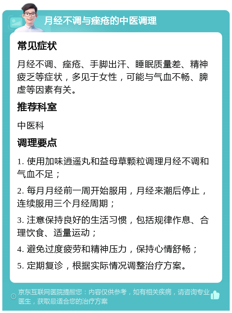 月经不调与痤疮的中医调理 常见症状 月经不调、痤疮、手脚出汗、睡眠质量差、精神疲乏等症状，多见于女性，可能与气血不畅、脾虚等因素有关。 推荐科室 中医科 调理要点 1. 使用加味逍遥丸和益母草颗粒调理月经不调和气血不足； 2. 每月月经前一周开始服用，月经来潮后停止，连续服用三个月经周期； 3. 注意保持良好的生活习惯，包括规律作息、合理饮食、适量运动； 4. 避免过度疲劳和精神压力，保持心情舒畅； 5. 定期复诊，根据实际情况调整治疗方案。