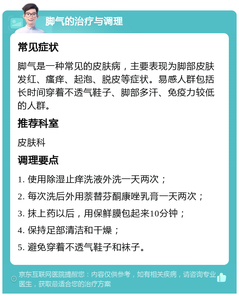 脚气的治疗与调理 常见症状 脚气是一种常见的皮肤病，主要表现为脚部皮肤发红、瘙痒、起泡、脱皮等症状。易感人群包括长时间穿着不透气鞋子、脚部多汗、免疫力较低的人群。 推荐科室 皮肤科 调理要点 1. 使用除湿止痒洗液外洗一天两次； 2. 每次洗后外用萘替芬酮康唑乳膏一天两次； 3. 抹上药以后，用保鲜膜包起来10分钟； 4. 保持足部清洁和干燥； 5. 避免穿着不透气鞋子和袜子。