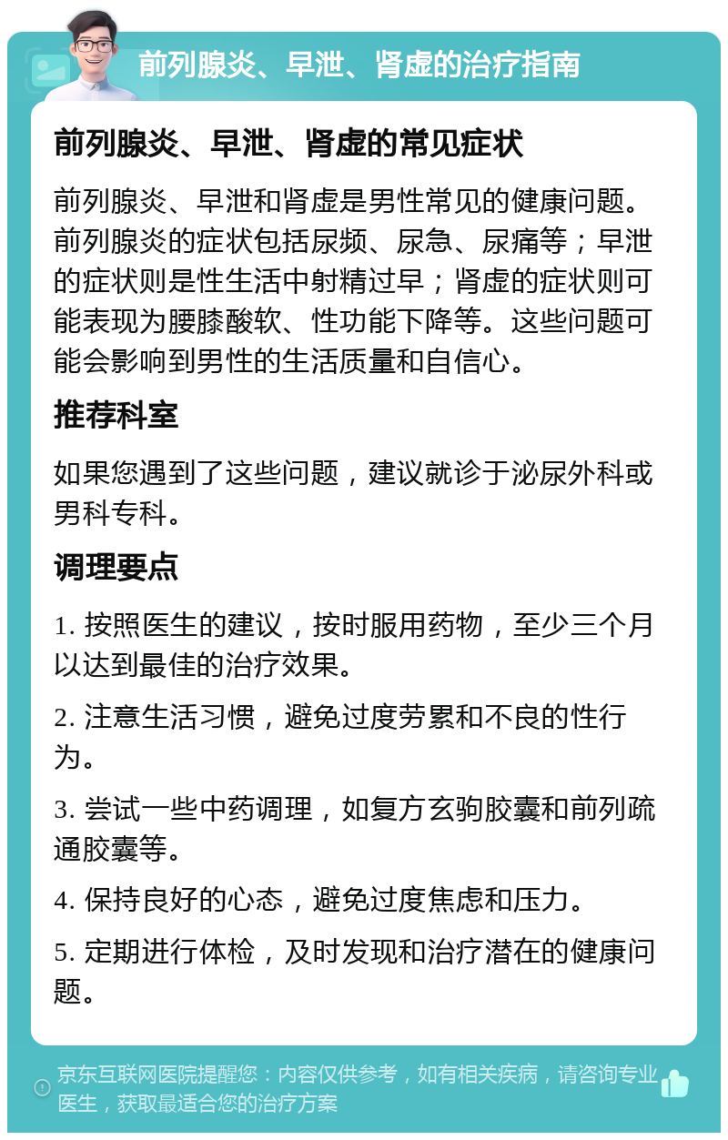 前列腺炎、早泄、肾虚的治疗指南 前列腺炎、早泄、肾虚的常见症状 前列腺炎、早泄和肾虚是男性常见的健康问题。前列腺炎的症状包括尿频、尿急、尿痛等；早泄的症状则是性生活中射精过早；肾虚的症状则可能表现为腰膝酸软、性功能下降等。这些问题可能会影响到男性的生活质量和自信心。 推荐科室 如果您遇到了这些问题，建议就诊于泌尿外科或男科专科。 调理要点 1. 按照医生的建议，按时服用药物，至少三个月以达到最佳的治疗效果。 2. 注意生活习惯，避免过度劳累和不良的性行为。 3. 尝试一些中药调理，如复方玄驹胶囊和前列疏通胶囊等。 4. 保持良好的心态，避免过度焦虑和压力。 5. 定期进行体检，及时发现和治疗潜在的健康问题。