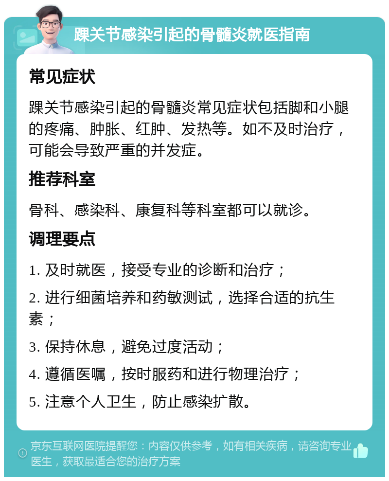 踝关节感染引起的骨髓炎就医指南 常见症状 踝关节感染引起的骨髓炎常见症状包括脚和小腿的疼痛、肿胀、红肿、发热等。如不及时治疗，可能会导致严重的并发症。 推荐科室 骨科、感染科、康复科等科室都可以就诊。 调理要点 1. 及时就医，接受专业的诊断和治疗； 2. 进行细菌培养和药敏测试，选择合适的抗生素； 3. 保持休息，避免过度活动； 4. 遵循医嘱，按时服药和进行物理治疗； 5. 注意个人卫生，防止感染扩散。