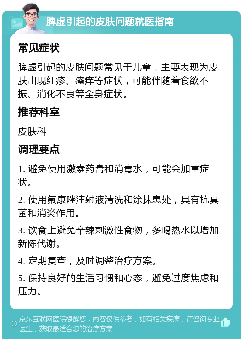 脾虚引起的皮肤问题就医指南 常见症状 脾虚引起的皮肤问题常见于儿童，主要表现为皮肤出现红疹、瘙痒等症状，可能伴随着食欲不振、消化不良等全身症状。 推荐科室 皮肤科 调理要点 1. 避免使用激素药膏和消毒水，可能会加重症状。 2. 使用氟康唑注射液清洗和涂抹患处，具有抗真菌和消炎作用。 3. 饮食上避免辛辣刺激性食物，多喝热水以增加新陈代谢。 4. 定期复查，及时调整治疗方案。 5. 保持良好的生活习惯和心态，避免过度焦虑和压力。