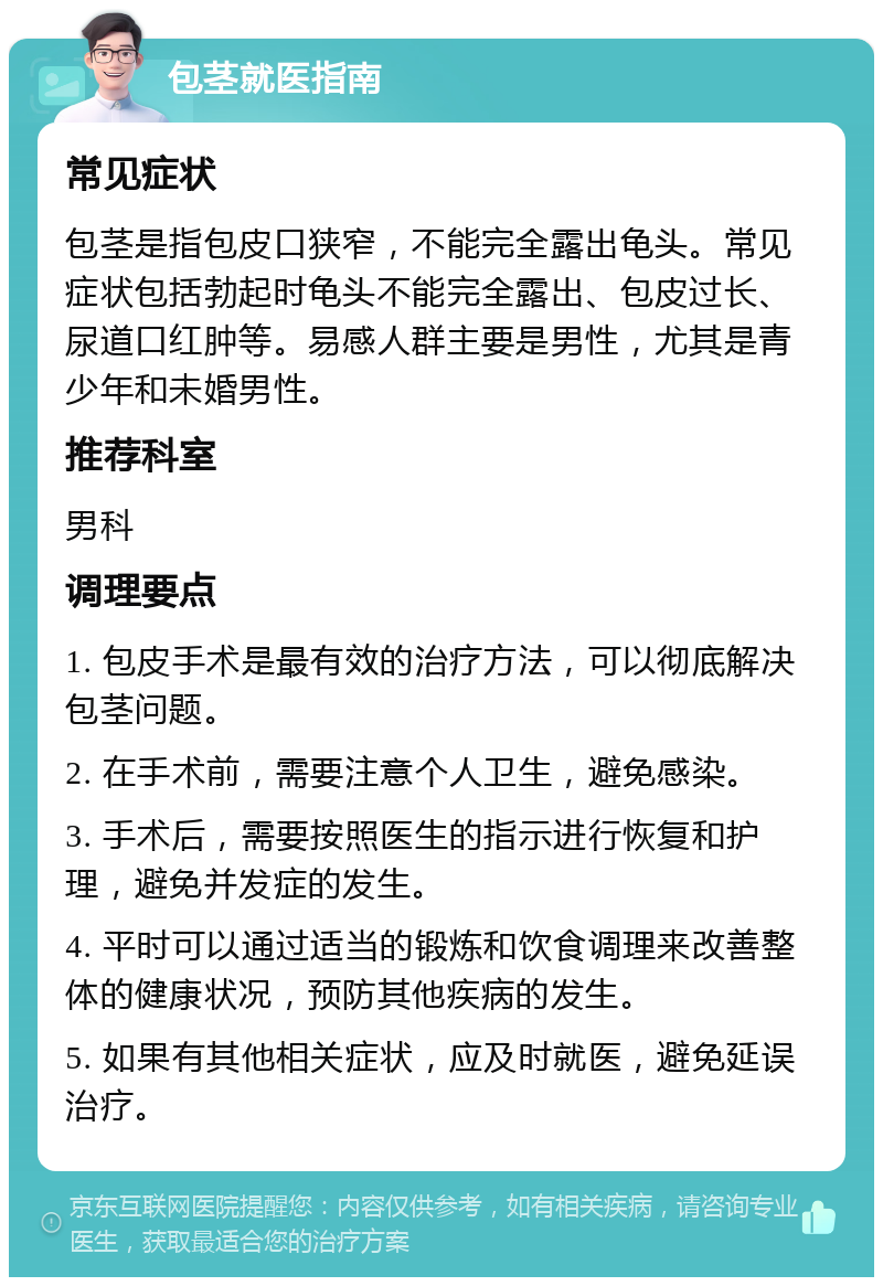 包茎就医指南 常见症状 包茎是指包皮口狭窄，不能完全露出龟头。常见症状包括勃起时龟头不能完全露出、包皮过长、尿道口红肿等。易感人群主要是男性，尤其是青少年和未婚男性。 推荐科室 男科 调理要点 1. 包皮手术是最有效的治疗方法，可以彻底解决包茎问题。 2. 在手术前，需要注意个人卫生，避免感染。 3. 手术后，需要按照医生的指示进行恢复和护理，避免并发症的发生。 4. 平时可以通过适当的锻炼和饮食调理来改善整体的健康状况，预防其他疾病的发生。 5. 如果有其他相关症状，应及时就医，避免延误治疗。