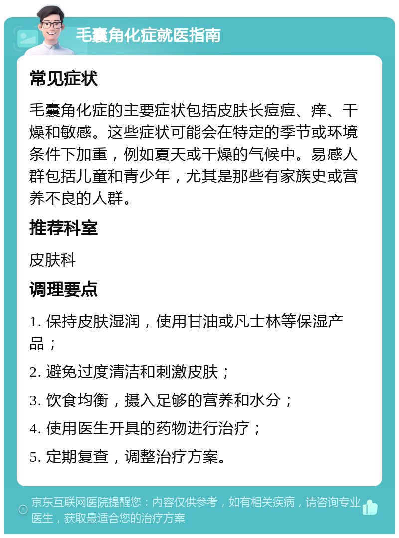 毛囊角化症就医指南 常见症状 毛囊角化症的主要症状包括皮肤长痘痘、痒、干燥和敏感。这些症状可能会在特定的季节或环境条件下加重，例如夏天或干燥的气候中。易感人群包括儿童和青少年，尤其是那些有家族史或营养不良的人群。 推荐科室 皮肤科 调理要点 1. 保持皮肤湿润，使用甘油或凡士林等保湿产品； 2. 避免过度清洁和刺激皮肤； 3. 饮食均衡，摄入足够的营养和水分； 4. 使用医生开具的药物进行治疗； 5. 定期复查，调整治疗方案。