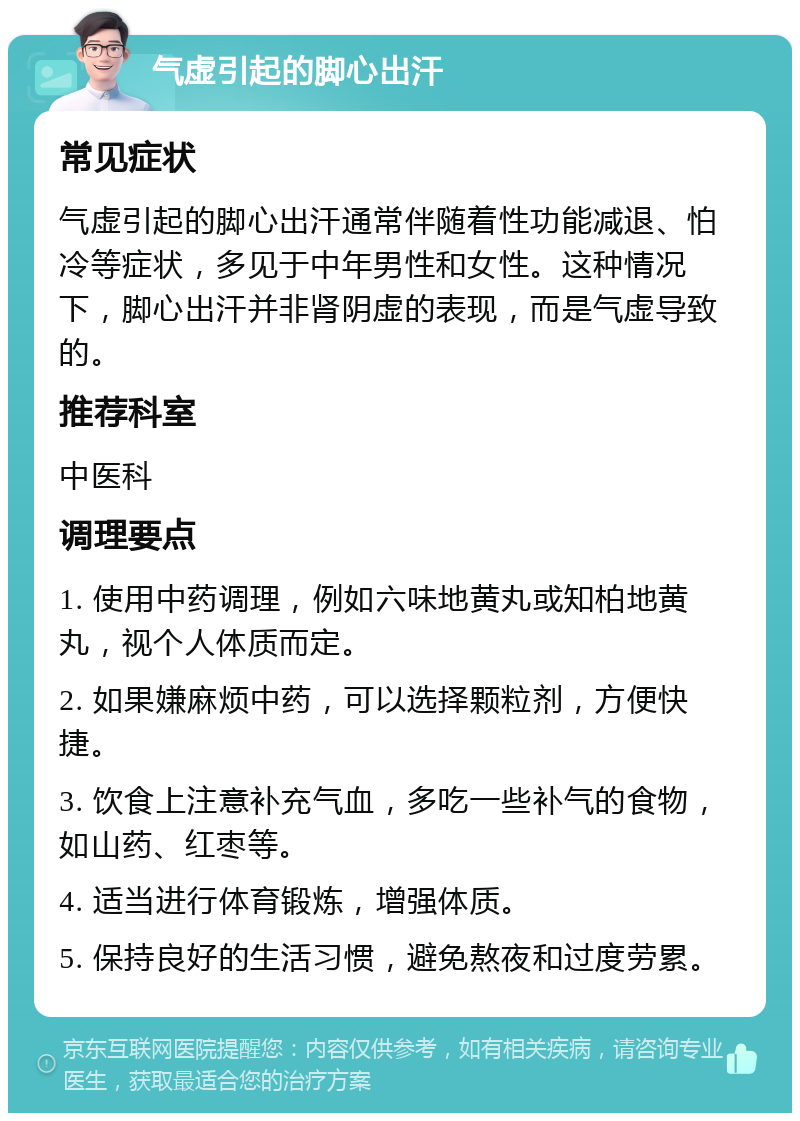 气虚引起的脚心出汗 常见症状 气虚引起的脚心出汗通常伴随着性功能减退、怕冷等症状，多见于中年男性和女性。这种情况下，脚心出汗并非肾阴虚的表现，而是气虚导致的。 推荐科室 中医科 调理要点 1. 使用中药调理，例如六味地黄丸或知柏地黄丸，视个人体质而定。 2. 如果嫌麻烦中药，可以选择颗粒剂，方便快捷。 3. 饮食上注意补充气血，多吃一些补气的食物，如山药、红枣等。 4. 适当进行体育锻炼，增强体质。 5. 保持良好的生活习惯，避免熬夜和过度劳累。