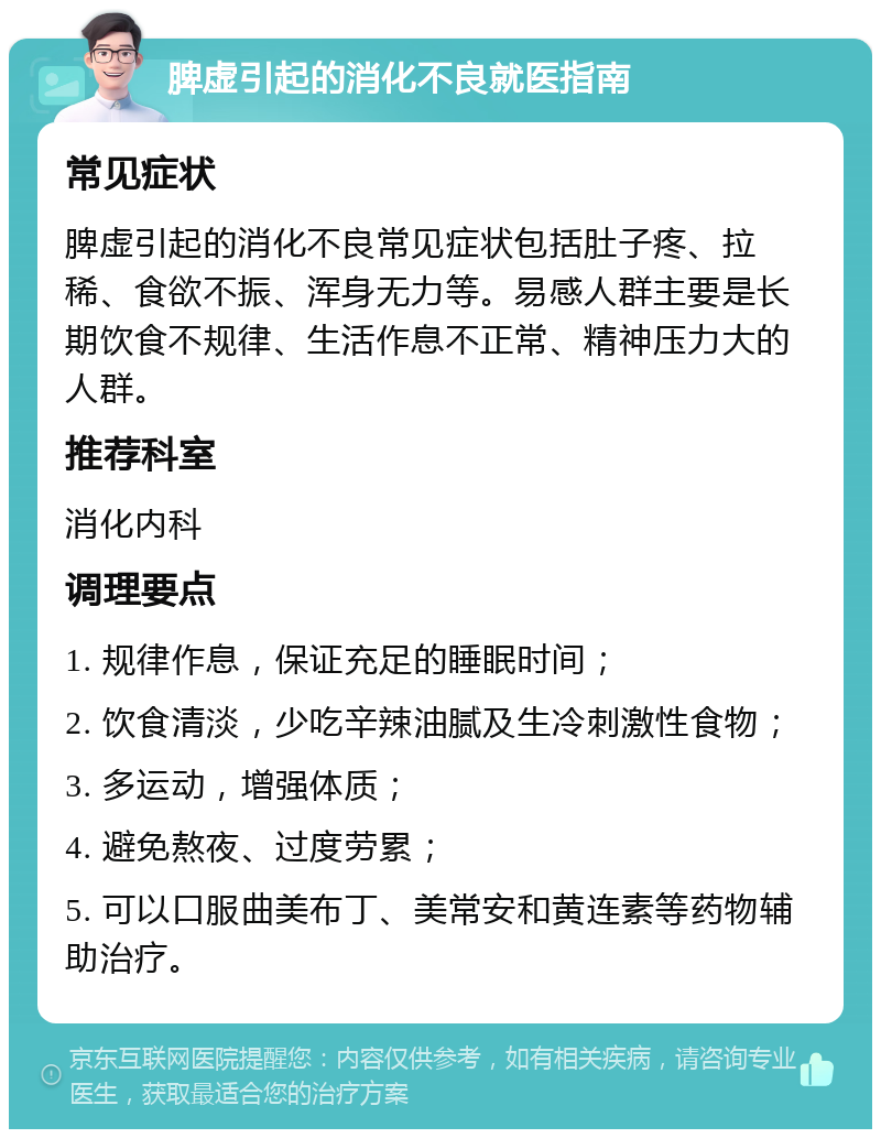 脾虚引起的消化不良就医指南 常见症状 脾虚引起的消化不良常见症状包括肚子疼、拉稀、食欲不振、浑身无力等。易感人群主要是长期饮食不规律、生活作息不正常、精神压力大的人群。 推荐科室 消化内科 调理要点 1. 规律作息，保证充足的睡眠时间； 2. 饮食清淡，少吃辛辣油腻及生冷刺激性食物； 3. 多运动，增强体质； 4. 避免熬夜、过度劳累； 5. 可以口服曲美布丁、美常安和黄连素等药物辅助治疗。