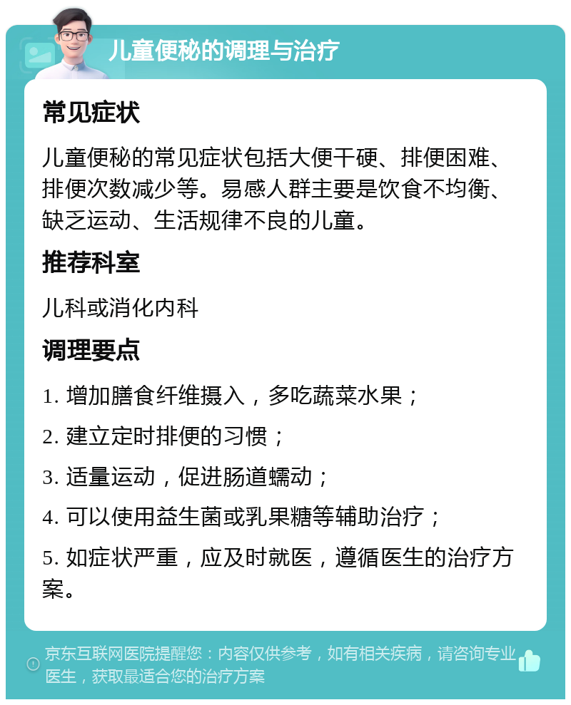 儿童便秘的调理与治疗 常见症状 儿童便秘的常见症状包括大便干硬、排便困难、排便次数减少等。易感人群主要是饮食不均衡、缺乏运动、生活规律不良的儿童。 推荐科室 儿科或消化内科 调理要点 1. 增加膳食纤维摄入，多吃蔬菜水果； 2. 建立定时排便的习惯； 3. 适量运动，促进肠道蠕动； 4. 可以使用益生菌或乳果糖等辅助治疗； 5. 如症状严重，应及时就医，遵循医生的治疗方案。