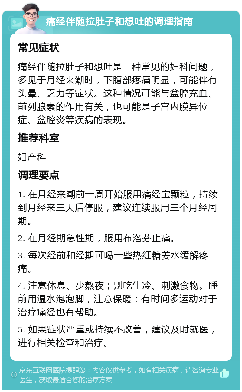 痛经伴随拉肚子和想吐的调理指南 常见症状 痛经伴随拉肚子和想吐是一种常见的妇科问题，多见于月经来潮时，下腹部疼痛明显，可能伴有头晕、乏力等症状。这种情况可能与盆腔充血、前列腺素的作用有关，也可能是子宫内膜异位症、盆腔炎等疾病的表现。 推荐科室 妇产科 调理要点 1. 在月经来潮前一周开始服用痛经宝颗粒，持续到月经来三天后停服，建议连续服用三个月经周期。 2. 在月经期急性期，服用布洛芬止痛。 3. 每次经前和经期可喝一些热红糖姜水缓解疼痛。 4. 注意休息、少熬夜；别吃生冷、刺激食物。睡前用温水泡泡脚，注意保暖；有时间多运动对于治疗痛经也有帮助。 5. 如果症状严重或持续不改善，建议及时就医，进行相关检查和治疗。