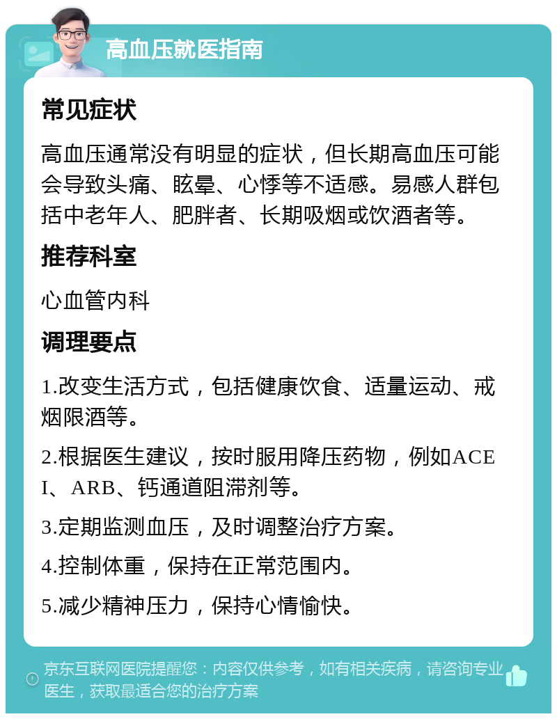 高血压就医指南 常见症状 高血压通常没有明显的症状，但长期高血压可能会导致头痛、眩晕、心悸等不适感。易感人群包括中老年人、肥胖者、长期吸烟或饮酒者等。 推荐科室 心血管内科 调理要点 1.改变生活方式，包括健康饮食、适量运动、戒烟限酒等。 2.根据医生建议，按时服用降压药物，例如ACEI、ARB、钙通道阻滞剂等。 3.定期监测血压，及时调整治疗方案。 4.控制体重，保持在正常范围内。 5.减少精神压力，保持心情愉快。