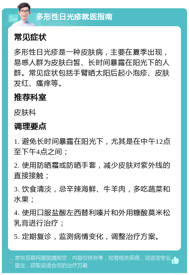 多形性日光疹就医指南 常见症状 多形性日光疹是一种皮肤病，主要在夏季出现，易感人群为皮肤白皙、长时间暴露在阳光下的人群。常见症状包括手臂晒太阳后起小泡疹、皮肤发红、瘙痒等。 推荐科室 皮肤科 调理要点 1. 避免长时间暴露在阳光下，尤其是在中午12点至下午4点之间； 2. 使用防晒霜或防晒手套，减少皮肤对紫外线的直接接触； 3. 饮食清淡，忌辛辣海鲜、牛羊肉，多吃蔬菜和水果； 4. 使用口服盐酸左西替利嗪片和外用糠酸莫米松乳膏进行治疗； 5. 定期复诊，监测病情变化，调整治疗方案。