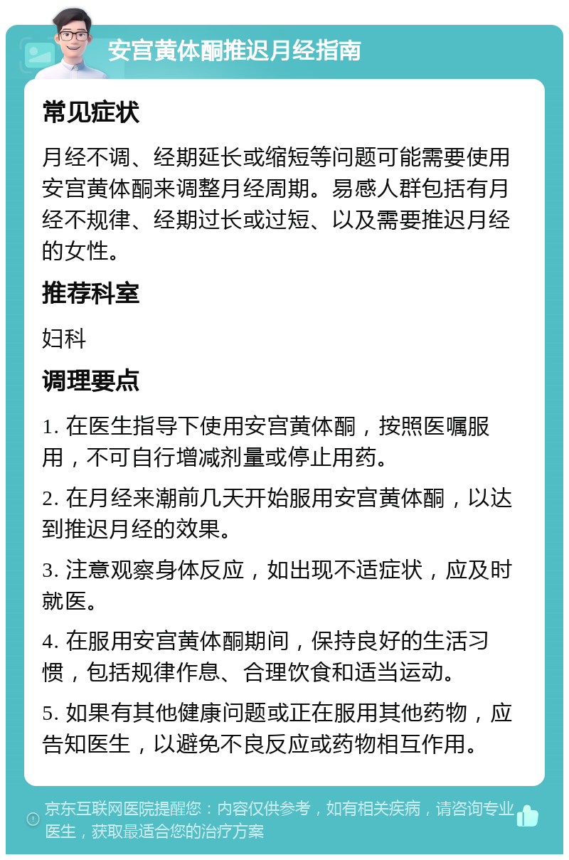 安宫黄体酮推迟月经指南 常见症状 月经不调、经期延长或缩短等问题可能需要使用安宫黄体酮来调整月经周期。易感人群包括有月经不规律、经期过长或过短、以及需要推迟月经的女性。 推荐科室 妇科 调理要点 1. 在医生指导下使用安宫黄体酮，按照医嘱服用，不可自行增减剂量或停止用药。 2. 在月经来潮前几天开始服用安宫黄体酮，以达到推迟月经的效果。 3. 注意观察身体反应，如出现不适症状，应及时就医。 4. 在服用安宫黄体酮期间，保持良好的生活习惯，包括规律作息、合理饮食和适当运动。 5. 如果有其他健康问题或正在服用其他药物，应告知医生，以避免不良反应或药物相互作用。