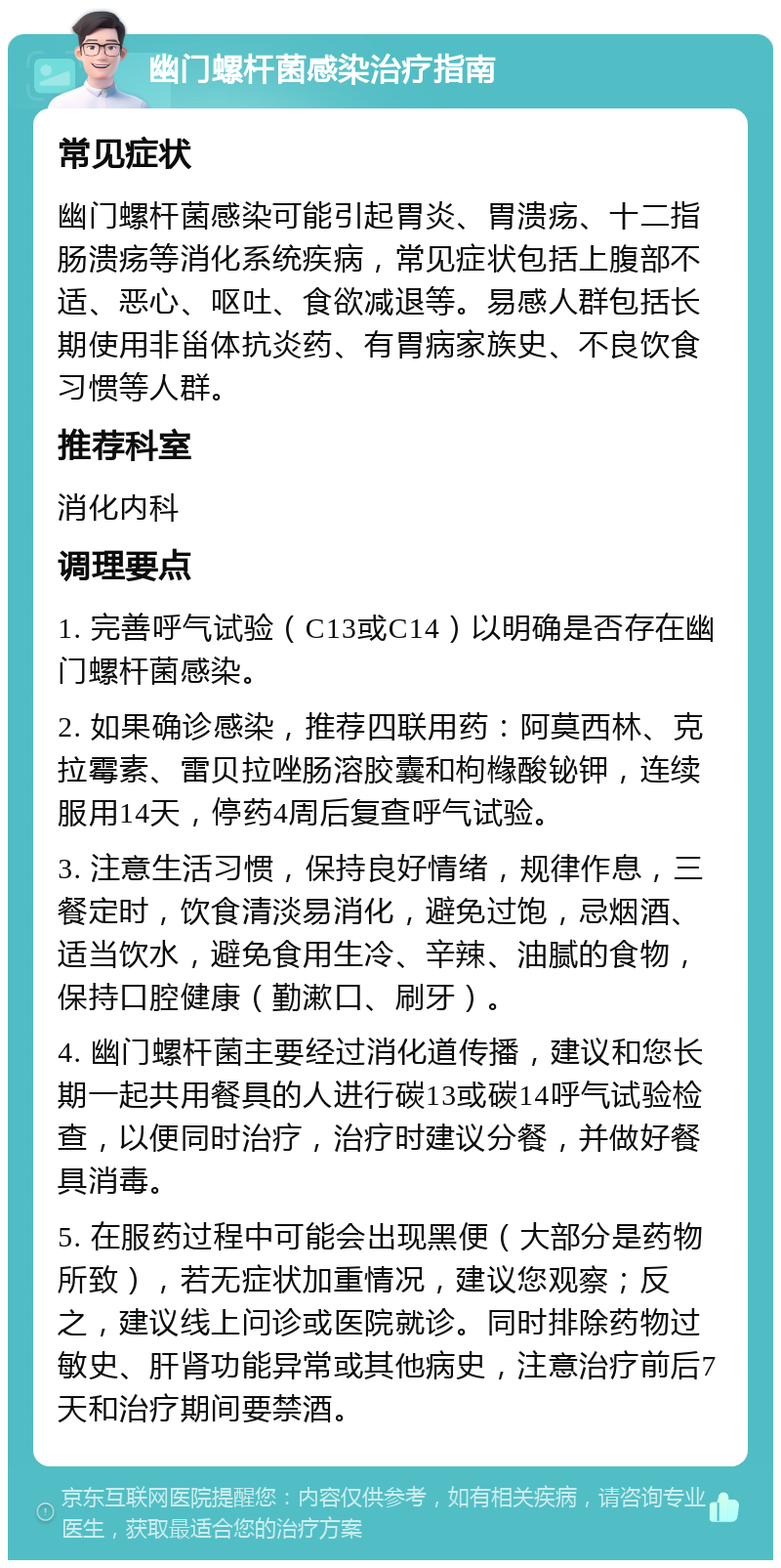 幽门螺杆菌感染治疗指南 常见症状 幽门螺杆菌感染可能引起胃炎、胃溃疡、十二指肠溃疡等消化系统疾病，常见症状包括上腹部不适、恶心、呕吐、食欲减退等。易感人群包括长期使用非甾体抗炎药、有胃病家族史、不良饮食习惯等人群。 推荐科室 消化内科 调理要点 1. 完善呼气试验（C13或C14）以明确是否存在幽门螺杆菌感染。 2. 如果确诊感染，推荐四联用药：阿莫西林、克拉霉素、雷贝拉唑肠溶胶囊和枸橼酸铋钾，连续服用14天，停药4周后复查呼气试验。 3. 注意生活习惯，保持良好情绪，规律作息，三餐定时，饮食清淡易消化，避免过饱，忌烟酒、适当饮水，避免食用生冷、辛辣、油腻的食物，保持口腔健康（勤漱口、刷牙）。 4. 幽门螺杆菌主要经过消化道传播，建议和您长期一起共用餐具的人进行碳13或碳14呼气试验检查，以便同时治疗，治疗时建议分餐，并做好餐具消毒。 5. 在服药过程中可能会出现黑便（大部分是药物所致），若无症状加重情况，建议您观察；反之，建议线上问诊或医院就诊。同时排除药物过敏史、肝肾功能异常或其他病史，注意治疗前后7天和治疗期间要禁酒。