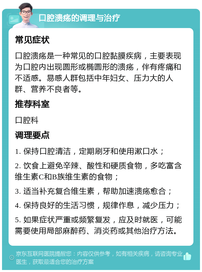 口腔溃疡的调理与治疗 常见症状 口腔溃疡是一种常见的口腔黏膜疾病，主要表现为口腔内出现圆形或椭圆形的溃疡，伴有疼痛和不适感。易感人群包括中年妇女、压力大的人群、营养不良者等。 推荐科室 口腔科 调理要点 1. 保持口腔清洁，定期刷牙和使用漱口水； 2. 饮食上避免辛辣、酸性和硬质食物，多吃富含维生素C和B族维生素的食物； 3. 适当补充复合维生素，帮助加速溃疡愈合； 4. 保持良好的生活习惯，规律作息，减少压力； 5. 如果症状严重或频繁复发，应及时就医，可能需要使用局部麻醉药、消炎药或其他治疗方法。