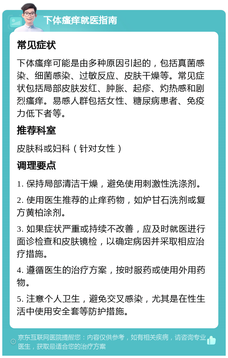 下体瘙痒就医指南 常见症状 下体瘙痒可能是由多种原因引起的，包括真菌感染、细菌感染、过敏反应、皮肤干燥等。常见症状包括局部皮肤发红、肿胀、起疹、灼热感和剧烈瘙痒。易感人群包括女性、糖尿病患者、免疫力低下者等。 推荐科室 皮肤科或妇科（针对女性） 调理要点 1. 保持局部清洁干燥，避免使用刺激性洗涤剂。 2. 使用医生推荐的止痒药物，如炉甘石洗剂或复方黄柏涂剂。 3. 如果症状严重或持续不改善，应及时就医进行面诊检查和皮肤镜检，以确定病因并采取相应治疗措施。 4. 遵循医生的治疗方案，按时服药或使用外用药物。 5. 注意个人卫生，避免交叉感染，尤其是在性生活中使用安全套等防护措施。