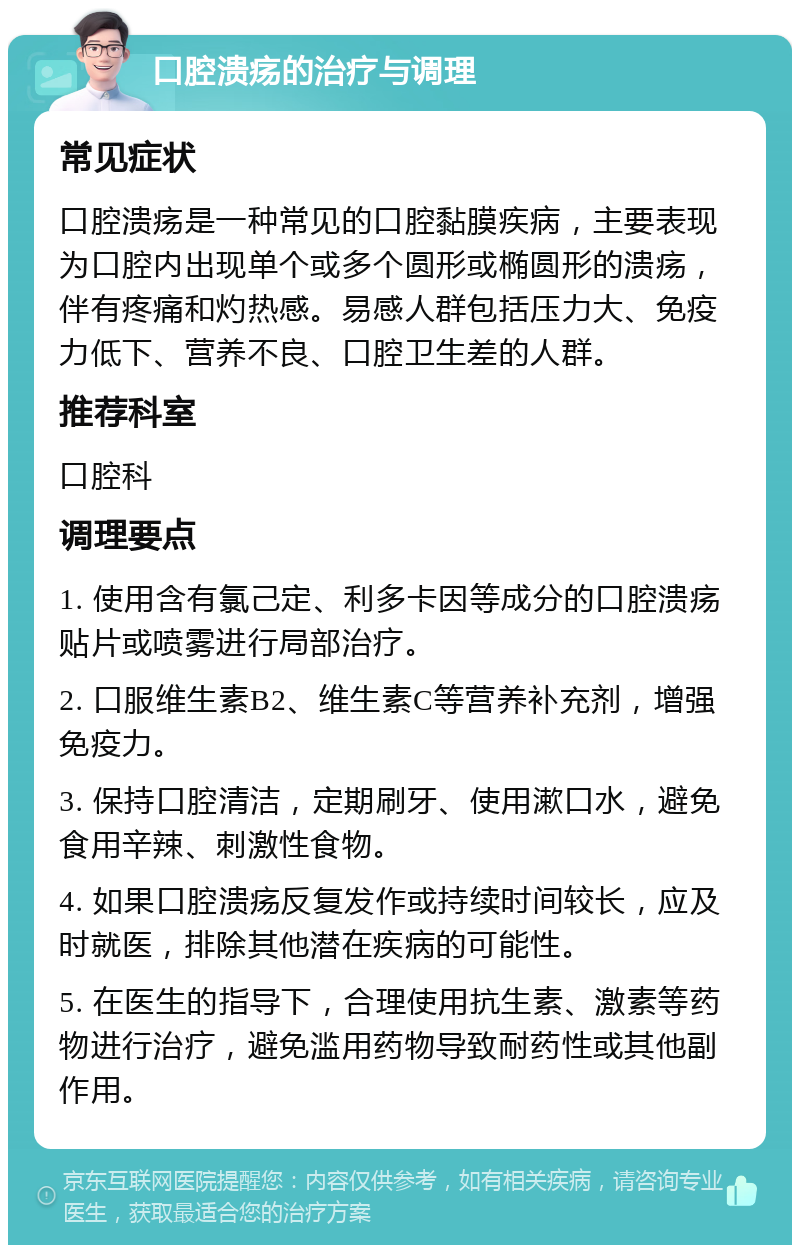 口腔溃疡的治疗与调理 常见症状 口腔溃疡是一种常见的口腔黏膜疾病，主要表现为口腔内出现单个或多个圆形或椭圆形的溃疡，伴有疼痛和灼热感。易感人群包括压力大、免疫力低下、营养不良、口腔卫生差的人群。 推荐科室 口腔科 调理要点 1. 使用含有氯己定、利多卡因等成分的口腔溃疡贴片或喷雾进行局部治疗。 2. 口服维生素B2、维生素C等营养补充剂，增强免疫力。 3. 保持口腔清洁，定期刷牙、使用漱口水，避免食用辛辣、刺激性食物。 4. 如果口腔溃疡反复发作或持续时间较长，应及时就医，排除其他潜在疾病的可能性。 5. 在医生的指导下，合理使用抗生素、激素等药物进行治疗，避免滥用药物导致耐药性或其他副作用。