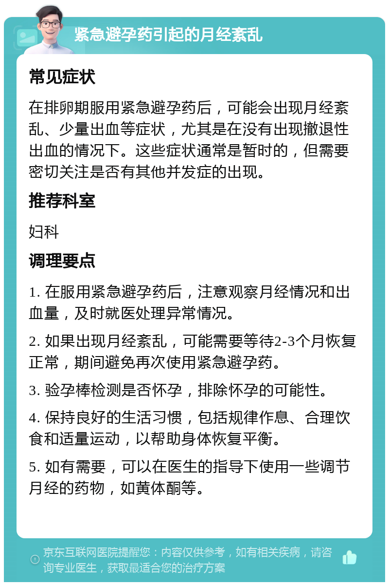 紧急避孕药引起的月经紊乱 常见症状 在排卵期服用紧急避孕药后，可能会出现月经紊乱、少量出血等症状，尤其是在没有出现撤退性出血的情况下。这些症状通常是暂时的，但需要密切关注是否有其他并发症的出现。 推荐科室 妇科 调理要点 1. 在服用紧急避孕药后，注意观察月经情况和出血量，及时就医处理异常情况。 2. 如果出现月经紊乱，可能需要等待2-3个月恢复正常，期间避免再次使用紧急避孕药。 3. 验孕棒检测是否怀孕，排除怀孕的可能性。 4. 保持良好的生活习惯，包括规律作息、合理饮食和适量运动，以帮助身体恢复平衡。 5. 如有需要，可以在医生的指导下使用一些调节月经的药物，如黄体酮等。