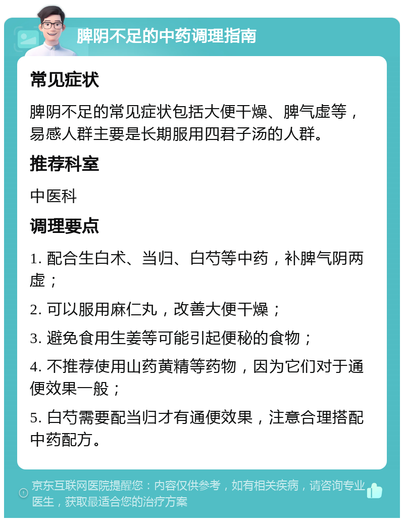 脾阴不足的中药调理指南 常见症状 脾阴不足的常见症状包括大便干燥、脾气虚等，易感人群主要是长期服用四君子汤的人群。 推荐科室 中医科 调理要点 1. 配合生白术、当归、白芍等中药，补脾气阴两虚； 2. 可以服用麻仁丸，改善大便干燥； 3. 避免食用生姜等可能引起便秘的食物； 4. 不推荐使用山药黄精等药物，因为它们对于通便效果一般； 5. 白芍需要配当归才有通便效果，注意合理搭配中药配方。