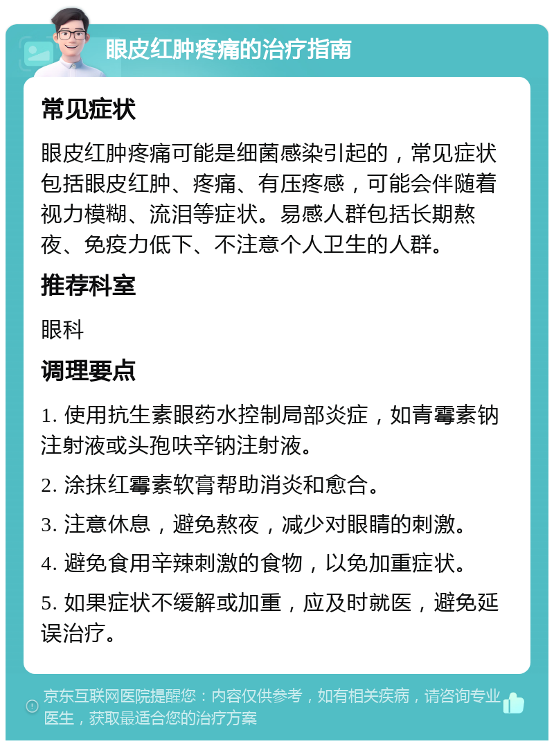 眼皮红肿疼痛的治疗指南 常见症状 眼皮红肿疼痛可能是细菌感染引起的，常见症状包括眼皮红肿、疼痛、有压疼感，可能会伴随着视力模糊、流泪等症状。易感人群包括长期熬夜、免疫力低下、不注意个人卫生的人群。 推荐科室 眼科 调理要点 1. 使用抗生素眼药水控制局部炎症，如青霉素钠注射液或头孢呋辛钠注射液。 2. 涂抹红霉素软膏帮助消炎和愈合。 3. 注意休息，避免熬夜，减少对眼睛的刺激。 4. 避免食用辛辣刺激的食物，以免加重症状。 5. 如果症状不缓解或加重，应及时就医，避免延误治疗。