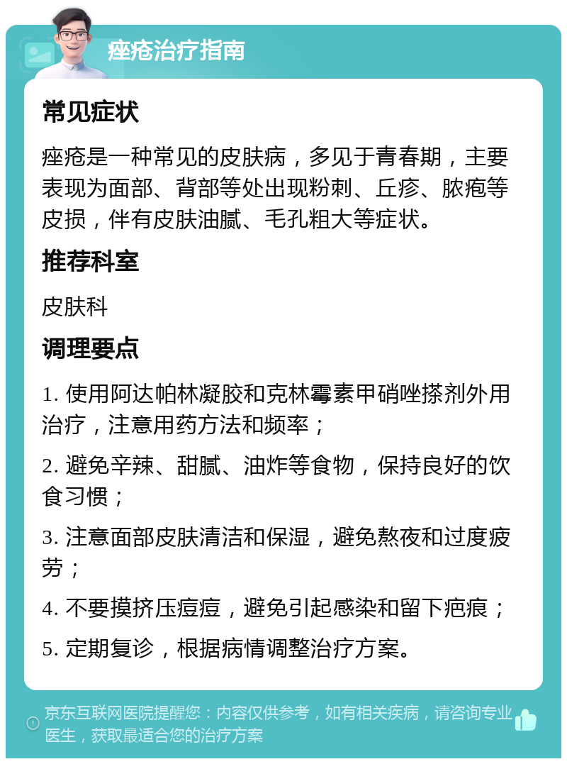 痤疮治疗指南 常见症状 痤疮是一种常见的皮肤病，多见于青春期，主要表现为面部、背部等处出现粉刺、丘疹、脓疱等皮损，伴有皮肤油腻、毛孔粗大等症状。 推荐科室 皮肤科 调理要点 1. 使用阿达帕林凝胶和克林霉素甲硝唑搽剂外用治疗，注意用药方法和频率； 2. 避免辛辣、甜腻、油炸等食物，保持良好的饮食习惯； 3. 注意面部皮肤清洁和保湿，避免熬夜和过度疲劳； 4. 不要摸挤压痘痘，避免引起感染和留下疤痕； 5. 定期复诊，根据病情调整治疗方案。