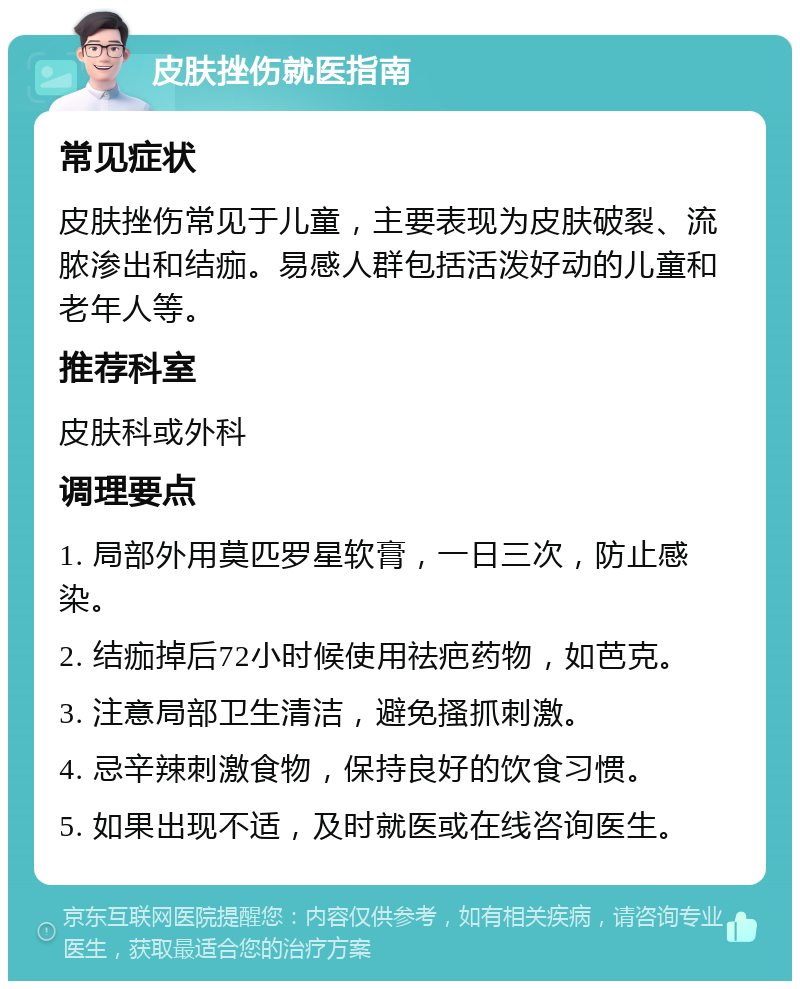 皮肤挫伤就医指南 常见症状 皮肤挫伤常见于儿童，主要表现为皮肤破裂、流脓渗出和结痂。易感人群包括活泼好动的儿童和老年人等。 推荐科室 皮肤科或外科 调理要点 1. 局部外用莫匹罗星软膏，一日三次，防止感染。 2. 结痂掉后72小时候使用祛疤药物，如芭克。 3. 注意局部卫生清洁，避免搔抓刺激。 4. 忌辛辣刺激食物，保持良好的饮食习惯。 5. 如果出现不适，及时就医或在线咨询医生。