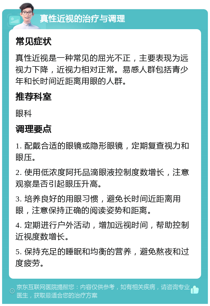 真性近视的治疗与调理 常见症状 真性近视是一种常见的屈光不正，主要表现为远视力下降，近视力相对正常。易感人群包括青少年和长时间近距离用眼的人群。 推荐科室 眼科 调理要点 1. 配戴合适的眼镜或隐形眼镜，定期复查视力和眼压。 2. 使用低浓度阿托品滴眼液控制度数增长，注意观察是否引起眼压升高。 3. 培养良好的用眼习惯，避免长时间近距离用眼，注意保持正确的阅读姿势和距离。 4. 定期进行户外活动，增加远视时间，帮助控制近视度数增长。 5. 保持充足的睡眠和均衡的营养，避免熬夜和过度疲劳。