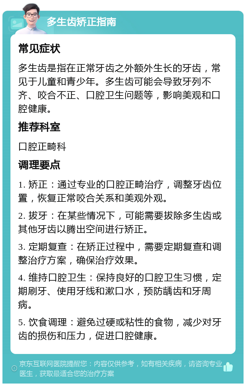 多生齿矫正指南 常见症状 多生齿是指在正常牙齿之外额外生长的牙齿，常见于儿童和青少年。多生齿可能会导致牙列不齐、咬合不正、口腔卫生问题等，影响美观和口腔健康。 推荐科室 口腔正畸科 调理要点 1. 矫正：通过专业的口腔正畸治疗，调整牙齿位置，恢复正常咬合关系和美观外观。 2. 拔牙：在某些情况下，可能需要拔除多生齿或其他牙齿以腾出空间进行矫正。 3. 定期复查：在矫正过程中，需要定期复查和调整治疗方案，确保治疗效果。 4. 维持口腔卫生：保持良好的口腔卫生习惯，定期刷牙、使用牙线和漱口水，预防龋齿和牙周病。 5. 饮食调理：避免过硬或粘性的食物，减少对牙齿的损伤和压力，促进口腔健康。