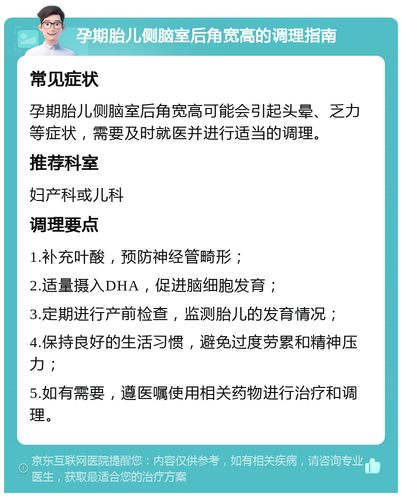 孕期胎儿侧脑室后角宽高的调理指南 常见症状 孕期胎儿侧脑室后角宽高可能会引起头晕、乏力等症状，需要及时就医并进行适当的调理。 推荐科室 妇产科或儿科 调理要点 1.补充叶酸，预防神经管畸形； 2.适量摄入DHA，促进脑细胞发育； 3.定期进行产前检查，监测胎儿的发育情况； 4.保持良好的生活习惯，避免过度劳累和精神压力； 5.如有需要，遵医嘱使用相关药物进行治疗和调理。