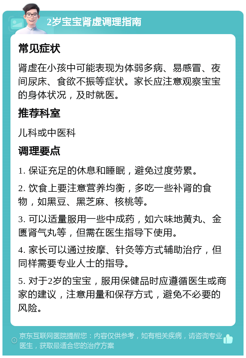 2岁宝宝肾虚调理指南 常见症状 肾虚在小孩中可能表现为体弱多病、易感冒、夜间尿床、食欲不振等症状。家长应注意观察宝宝的身体状况，及时就医。 推荐科室 儿科或中医科 调理要点 1. 保证充足的休息和睡眠，避免过度劳累。 2. 饮食上要注意营养均衡，多吃一些补肾的食物，如黑豆、黑芝麻、核桃等。 3. 可以适量服用一些中成药，如六味地黄丸、金匮肾气丸等，但需在医生指导下使用。 4. 家长可以通过按摩、针灸等方式辅助治疗，但同样需要专业人士的指导。 5. 对于2岁的宝宝，服用保健品时应遵循医生或商家的建议，注意用量和保存方式，避免不必要的风险。