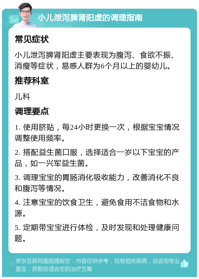 小儿泄泻脾肾阳虚的调理指南 常见症状 小儿泄泻脾肾阳虚主要表现为腹泻、食欲不振、消瘦等症状，易感人群为6个月以上的婴幼儿。 推荐科室 儿科 调理要点 1. 使用脐贴，每24小时更换一次，根据宝宝情况调整使用频率。 2. 搭配益生菌口服，选择适合一岁以下宝宝的产品，如一兴军益生菌。 3. 调理宝宝的胃肠消化吸收能力，改善消化不良和腹泻等情况。 4. 注意宝宝的饮食卫生，避免食用不洁食物和水源。 5. 定期带宝宝进行体检，及时发现和处理健康问题。