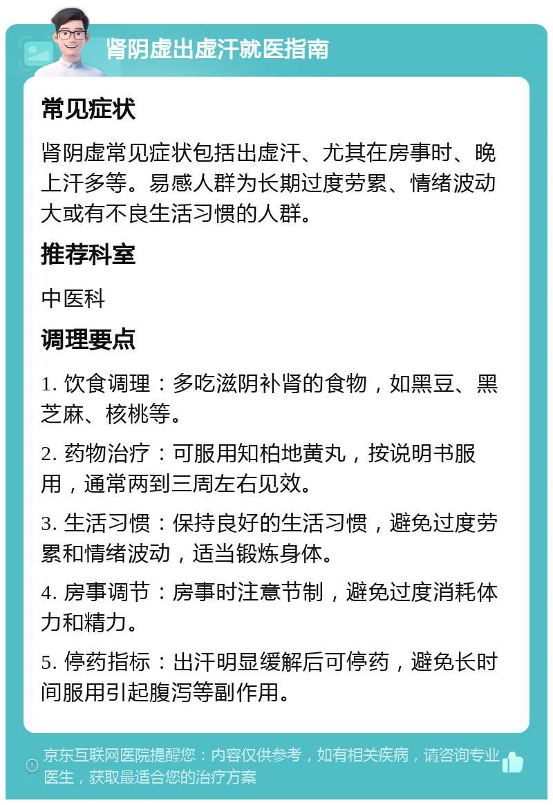 肾阴虚出虚汗就医指南 常见症状 肾阴虚常见症状包括出虚汗、尤其在房事时、晚上汗多等。易感人群为长期过度劳累、情绪波动大或有不良生活习惯的人群。 推荐科室 中医科 调理要点 1. 饮食调理：多吃滋阴补肾的食物，如黑豆、黑芝麻、核桃等。 2. 药物治疗：可服用知柏地黄丸，按说明书服用，通常两到三周左右见效。 3. 生活习惯：保持良好的生活习惯，避免过度劳累和情绪波动，适当锻炼身体。 4. 房事调节：房事时注意节制，避免过度消耗体力和精力。 5. 停药指标：出汗明显缓解后可停药，避免长时间服用引起腹泻等副作用。