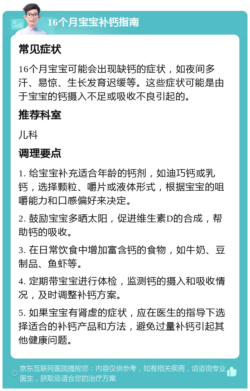 16个月宝宝补钙指南 常见症状 16个月宝宝可能会出现缺钙的症状，如夜间多汗、易惊、生长发育迟缓等。这些症状可能是由于宝宝的钙摄入不足或吸收不良引起的。 推荐科室 儿科 调理要点 1. 给宝宝补充适合年龄的钙剂，如迪巧钙或乳钙，选择颗粒、嚼片或液体形式，根据宝宝的咀嚼能力和口感偏好来决定。 2. 鼓励宝宝多晒太阳，促进维生素D的合成，帮助钙的吸收。 3. 在日常饮食中增加富含钙的食物，如牛奶、豆制品、鱼虾等。 4. 定期带宝宝进行体检，监测钙的摄入和吸收情况，及时调整补钙方案。 5. 如果宝宝有肾虚的症状，应在医生的指导下选择适合的补钙产品和方法，避免过量补钙引起其他健康问题。