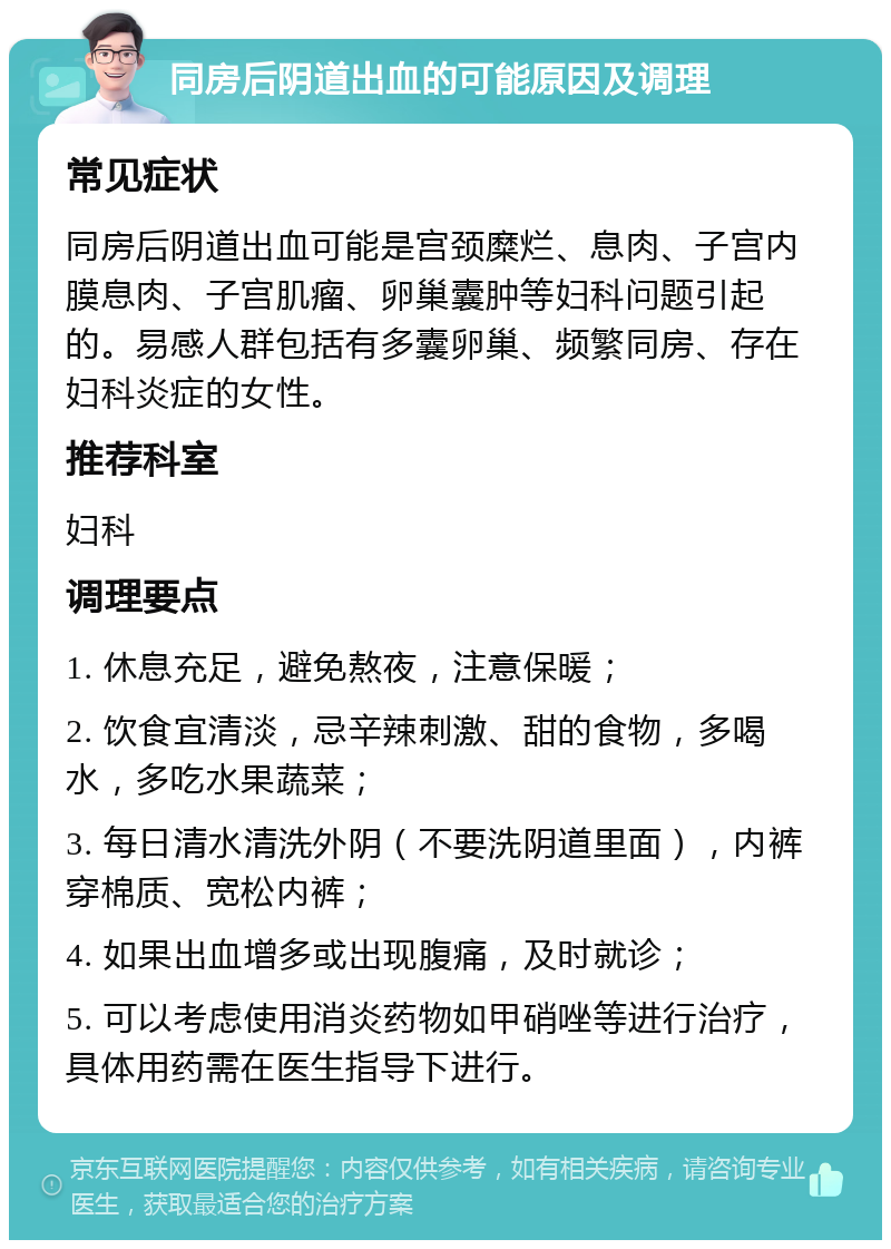 同房后阴道出血的可能原因及调理 常见症状 同房后阴道出血可能是宫颈糜烂、息肉、子宫内膜息肉、子宫肌瘤、卵巢囊肿等妇科问题引起的。易感人群包括有多囊卵巢、频繁同房、存在妇科炎症的女性。 推荐科室 妇科 调理要点 1. 休息充足，避免熬夜，注意保暖； 2. 饮食宜清淡，忌辛辣刺激、甜的食物，多喝水，多吃水果蔬菜； 3. 每日清水清洗外阴（不要洗阴道里面），内裤穿棉质、宽松内裤； 4. 如果出血增多或出现腹痛，及时就诊； 5. 可以考虑使用消炎药物如甲硝唑等进行治疗，具体用药需在医生指导下进行。