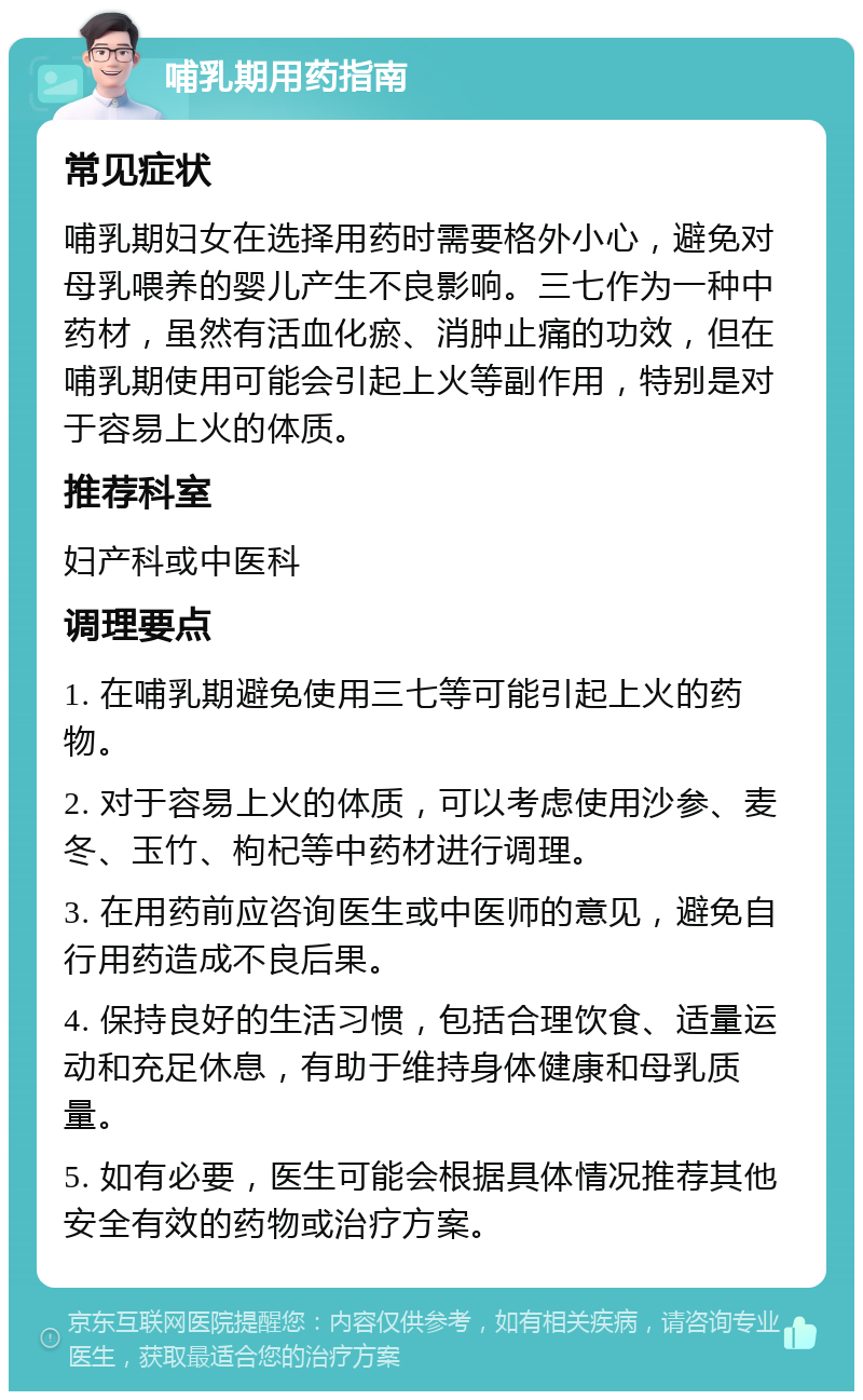 哺乳期用药指南 常见症状 哺乳期妇女在选择用药时需要格外小心，避免对母乳喂养的婴儿产生不良影响。三七作为一种中药材，虽然有活血化瘀、消肿止痛的功效，但在哺乳期使用可能会引起上火等副作用，特别是对于容易上火的体质。 推荐科室 妇产科或中医科 调理要点 1. 在哺乳期避免使用三七等可能引起上火的药物。 2. 对于容易上火的体质，可以考虑使用沙参、麦冬、玉竹、枸杞等中药材进行调理。 3. 在用药前应咨询医生或中医师的意见，避免自行用药造成不良后果。 4. 保持良好的生活习惯，包括合理饮食、适量运动和充足休息，有助于维持身体健康和母乳质量。 5. 如有必要，医生可能会根据具体情况推荐其他安全有效的药物或治疗方案。