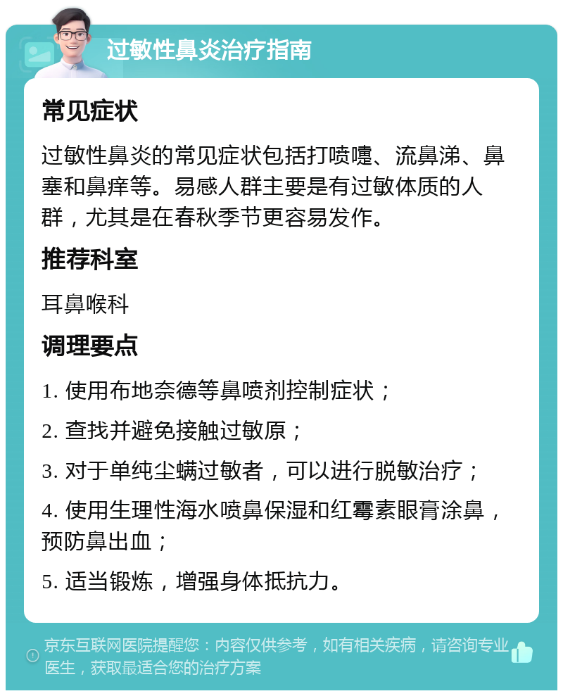 过敏性鼻炎治疗指南 常见症状 过敏性鼻炎的常见症状包括打喷嚏、流鼻涕、鼻塞和鼻痒等。易感人群主要是有过敏体质的人群，尤其是在春秋季节更容易发作。 推荐科室 耳鼻喉科 调理要点 1. 使用布地奈德等鼻喷剂控制症状； 2. 查找并避免接触过敏原； 3. 对于单纯尘螨过敏者，可以进行脱敏治疗； 4. 使用生理性海水喷鼻保湿和红霉素眼膏涂鼻，预防鼻出血； 5. 适当锻炼，增强身体抵抗力。