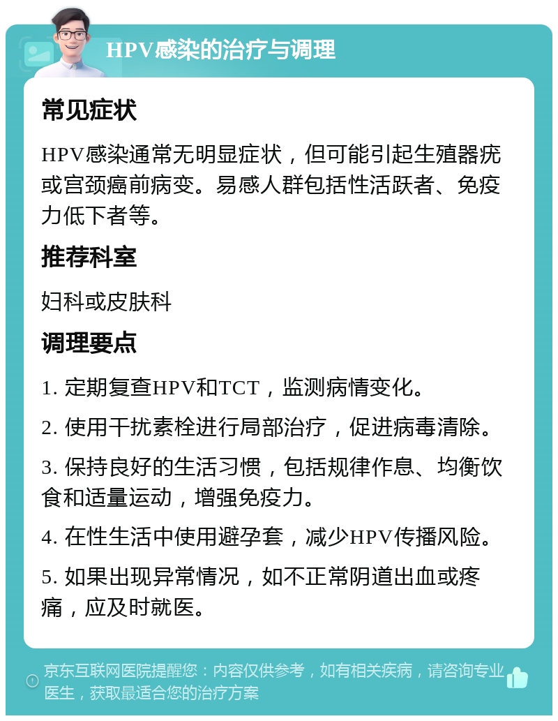 HPV感染的治疗与调理 常见症状 HPV感染通常无明显症状，但可能引起生殖器疣或宫颈癌前病变。易感人群包括性活跃者、免疫力低下者等。 推荐科室 妇科或皮肤科 调理要点 1. 定期复查HPV和TCT，监测病情变化。 2. 使用干扰素栓进行局部治疗，促进病毒清除。 3. 保持良好的生活习惯，包括规律作息、均衡饮食和适量运动，增强免疫力。 4. 在性生活中使用避孕套，减少HPV传播风险。 5. 如果出现异常情况，如不正常阴道出血或疼痛，应及时就医。