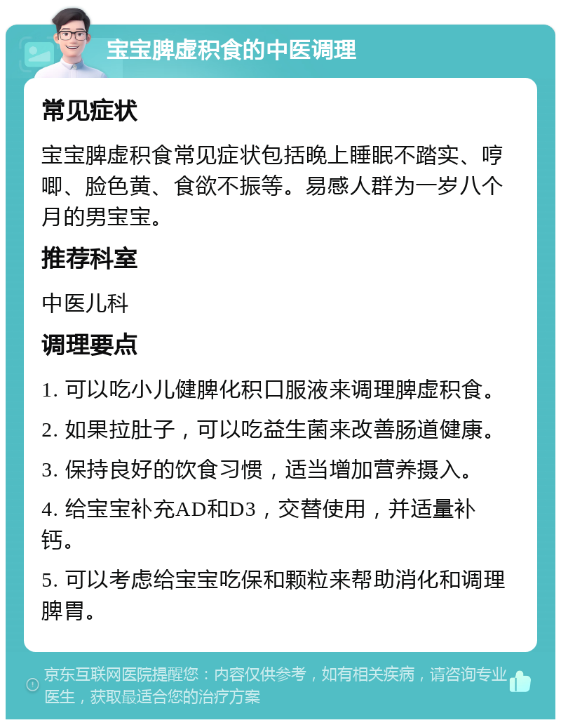 宝宝脾虚积食的中医调理 常见症状 宝宝脾虚积食常见症状包括晚上睡眠不踏实、哼唧、脸色黄、食欲不振等。易感人群为一岁八个月的男宝宝。 推荐科室 中医儿科 调理要点 1. 可以吃小儿健脾化积口服液来调理脾虚积食。 2. 如果拉肚子，可以吃益生菌来改善肠道健康。 3. 保持良好的饮食习惯，适当增加营养摄入。 4. 给宝宝补充AD和D3，交替使用，并适量补钙。 5. 可以考虑给宝宝吃保和颗粒来帮助消化和调理脾胃。