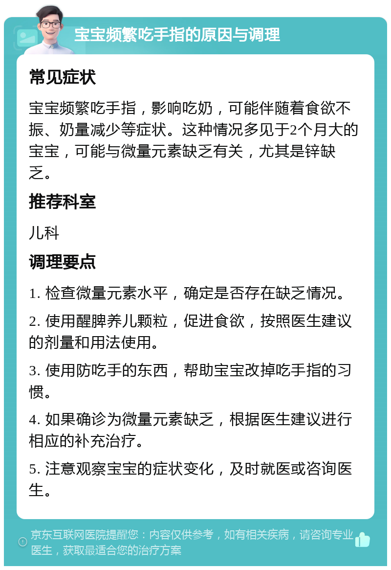 宝宝频繁吃手指的原因与调理 常见症状 宝宝频繁吃手指，影响吃奶，可能伴随着食欲不振、奶量减少等症状。这种情况多见于2个月大的宝宝，可能与微量元素缺乏有关，尤其是锌缺乏。 推荐科室 儿科 调理要点 1. 检查微量元素水平，确定是否存在缺乏情况。 2. 使用醒脾养儿颗粒，促进食欲，按照医生建议的剂量和用法使用。 3. 使用防吃手的东西，帮助宝宝改掉吃手指的习惯。 4. 如果确诊为微量元素缺乏，根据医生建议进行相应的补充治疗。 5. 注意观察宝宝的症状变化，及时就医或咨询医生。