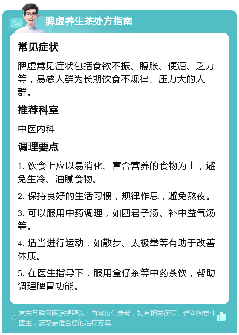 脾虚养生茶处方指南 常见症状 脾虚常见症状包括食欲不振、腹胀、便溏、乏力等，易感人群为长期饮食不规律、压力大的人群。 推荐科室 中医内科 调理要点 1. 饮食上应以易消化、富含营养的食物为主，避免生冷、油腻食物。 2. 保持良好的生活习惯，规律作息，避免熬夜。 3. 可以服用中药调理，如四君子汤、补中益气汤等。 4. 适当进行运动，如散步、太极拳等有助于改善体质。 5. 在医生指导下，服用盒仔茶等中药茶饮，帮助调理脾胃功能。