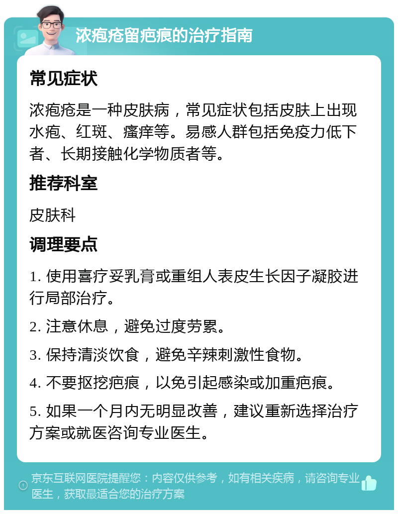 浓疱疮留疤痕的治疗指南 常见症状 浓疱疮是一种皮肤病，常见症状包括皮肤上出现水疱、红斑、瘙痒等。易感人群包括免疫力低下者、长期接触化学物质者等。 推荐科室 皮肤科 调理要点 1. 使用喜疗妥乳膏或重组人表皮生长因子凝胶进行局部治疗。 2. 注意休息，避免过度劳累。 3. 保持清淡饮食，避免辛辣刺激性食物。 4. 不要抠挖疤痕，以免引起感染或加重疤痕。 5. 如果一个月内无明显改善，建议重新选择治疗方案或就医咨询专业医生。