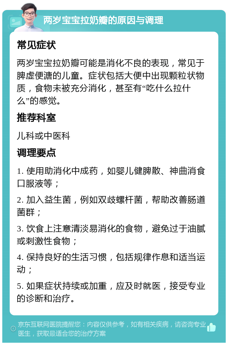 两岁宝宝拉奶瓣的原因与调理 常见症状 两岁宝宝拉奶瓣可能是消化不良的表现，常见于脾虚便溏的儿童。症状包括大便中出现颗粒状物质，食物未被充分消化，甚至有“吃什么拉什么”的感觉。 推荐科室 儿科或中医科 调理要点 1. 使用助消化中成药，如婴儿健脾散、神曲消食口服液等； 2. 加入益生菌，例如双歧螺杆菌，帮助改善肠道菌群； 3. 饮食上注意清淡易消化的食物，避免过于油腻或刺激性食物； 4. 保持良好的生活习惯，包括规律作息和适当运动； 5. 如果症状持续或加重，应及时就医，接受专业的诊断和治疗。