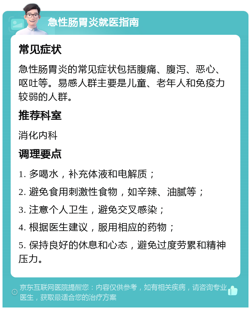 急性肠胃炎就医指南 常见症状 急性肠胃炎的常见症状包括腹痛、腹泻、恶心、呕吐等。易感人群主要是儿童、老年人和免疫力较弱的人群。 推荐科室 消化内科 调理要点 1. 多喝水，补充体液和电解质； 2. 避免食用刺激性食物，如辛辣、油腻等； 3. 注意个人卫生，避免交叉感染； 4. 根据医生建议，服用相应的药物； 5. 保持良好的休息和心态，避免过度劳累和精神压力。