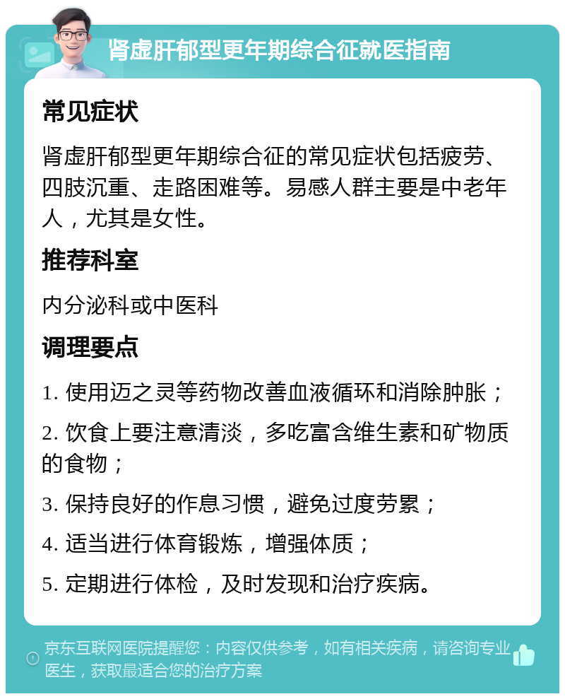 肾虚肝郁型更年期综合征就医指南 常见症状 肾虚肝郁型更年期综合征的常见症状包括疲劳、四肢沉重、走路困难等。易感人群主要是中老年人，尤其是女性。 推荐科室 内分泌科或中医科 调理要点 1. 使用迈之灵等药物改善血液循环和消除肿胀； 2. 饮食上要注意清淡，多吃富含维生素和矿物质的食物； 3. 保持良好的作息习惯，避免过度劳累； 4. 适当进行体育锻炼，增强体质； 5. 定期进行体检，及时发现和治疗疾病。