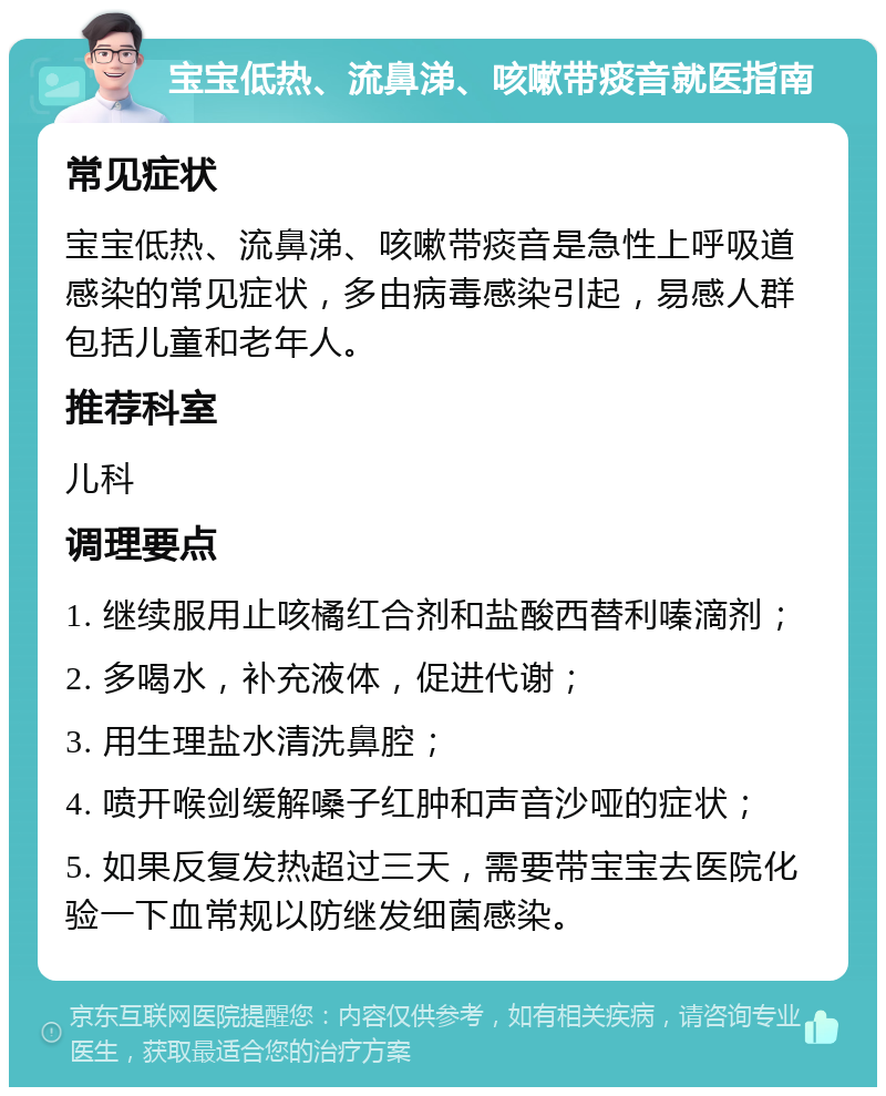 宝宝低热、流鼻涕、咳嗽带痰音就医指南 常见症状 宝宝低热、流鼻涕、咳嗽带痰音是急性上呼吸道感染的常见症状，多由病毒感染引起，易感人群包括儿童和老年人。 推荐科室 儿科 调理要点 1. 继续服用止咳橘红合剂和盐酸西替利嗪滴剂； 2. 多喝水，补充液体，促进代谢； 3. 用生理盐水清洗鼻腔； 4. 喷开喉剑缓解嗓子红肿和声音沙哑的症状； 5. 如果反复发热超过三天，需要带宝宝去医院化验一下血常规以防继发细菌感染。