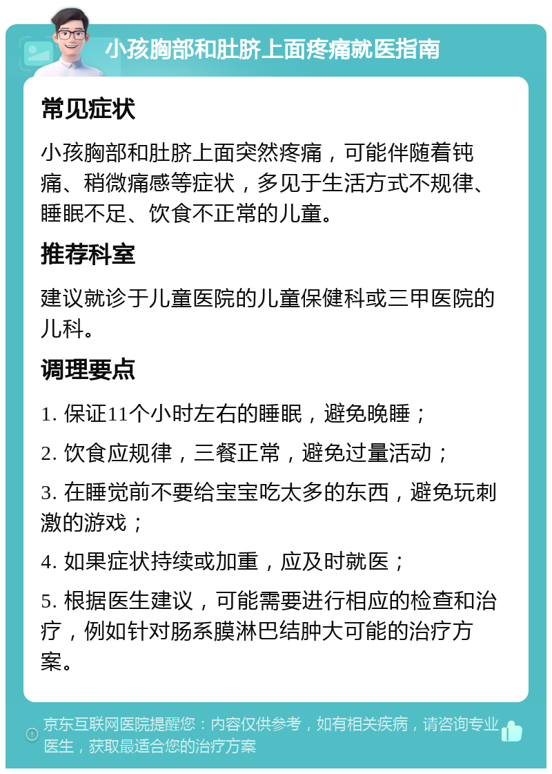 小孩胸部和肚脐上面疼痛就医指南 常见症状 小孩胸部和肚脐上面突然疼痛，可能伴随着钝痛、稍微痛感等症状，多见于生活方式不规律、睡眠不足、饮食不正常的儿童。 推荐科室 建议就诊于儿童医院的儿童保健科或三甲医院的儿科。 调理要点 1. 保证11个小时左右的睡眠，避免晚睡； 2. 饮食应规律，三餐正常，避免过量活动； 3. 在睡觉前不要给宝宝吃太多的东西，避免玩刺激的游戏； 4. 如果症状持续或加重，应及时就医； 5. 根据医生建议，可能需要进行相应的检查和治疗，例如针对肠系膜淋巴结肿大可能的治疗方案。